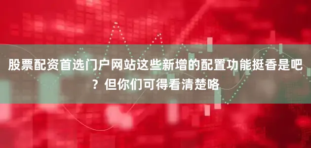 股票配资首选门户网站这些新增的配置功能挺香是吧？但你们可得看清楚咯