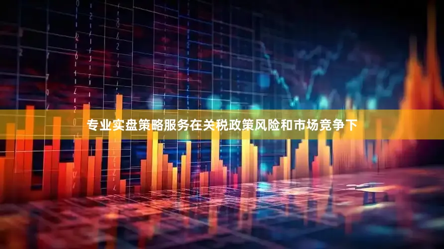 专业实盘策略服务在关税政策风险和市场竞争下