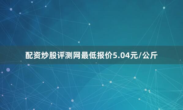 配资炒股评测网最低报价5.04元/公斤