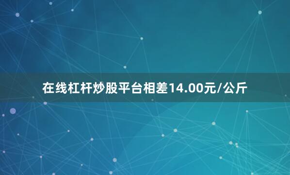 在线杠杆炒股平台相差14.00元/公斤
