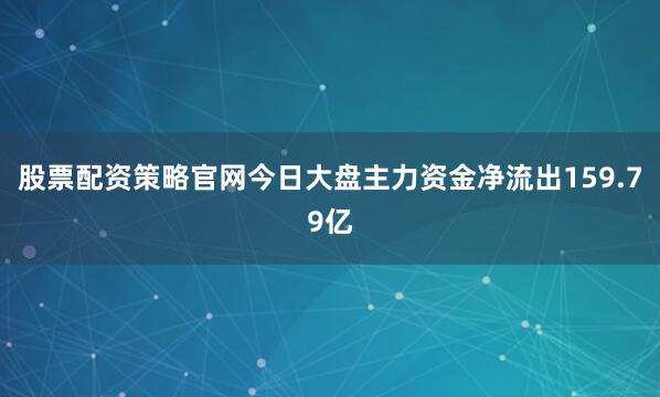 股票配资策略官网今日大盘主力资金净流出159.79亿