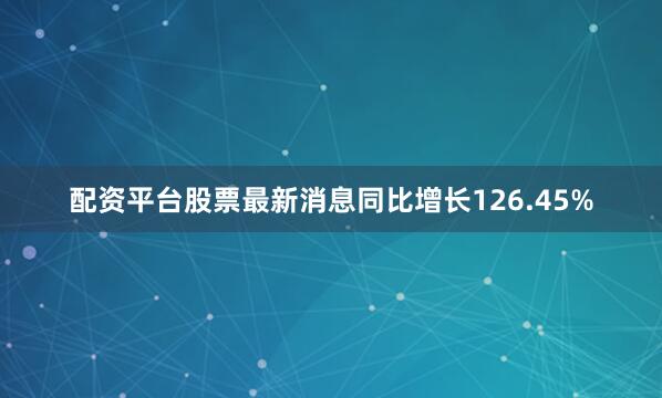 配资平台股票最新消息同比增长126.45%