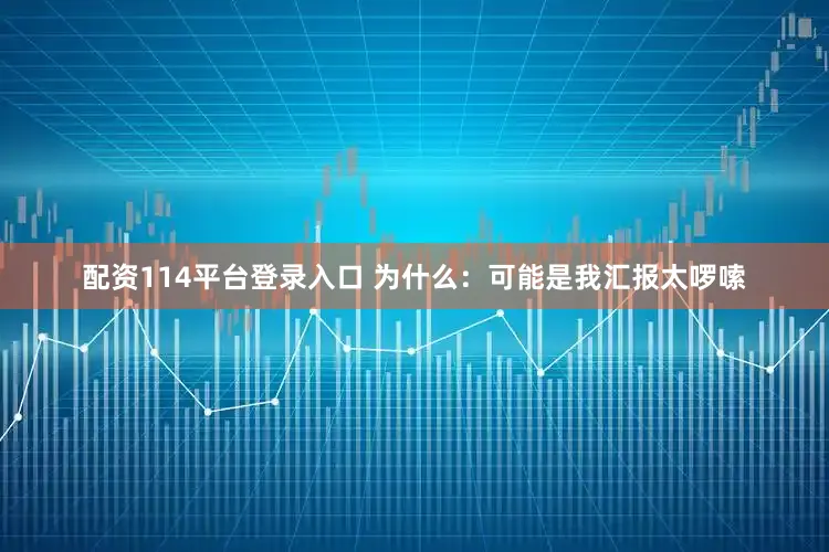 配资114平台登录入口 为什么:可能是我汇报太啰嗦