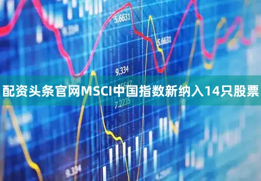 配资头条官网MSCI中国指数新纳入14只股票
